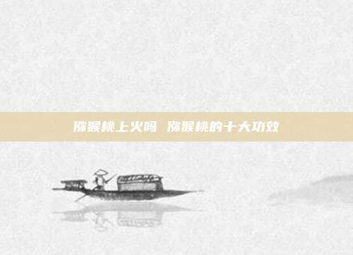 猕猴桃上火吗 猕猴桃的十大功效