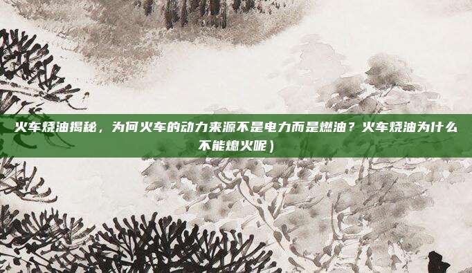 火车烧油揭秘，为何火车的动力来源不是电力而是燃油？火车烧油为什么不能熄火呢）