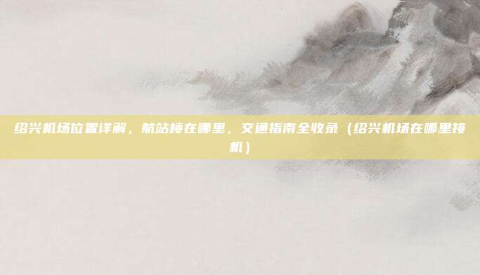绍兴机场位置详解，航站楼在哪里，交通指南全收录（绍兴机场在哪里接机）