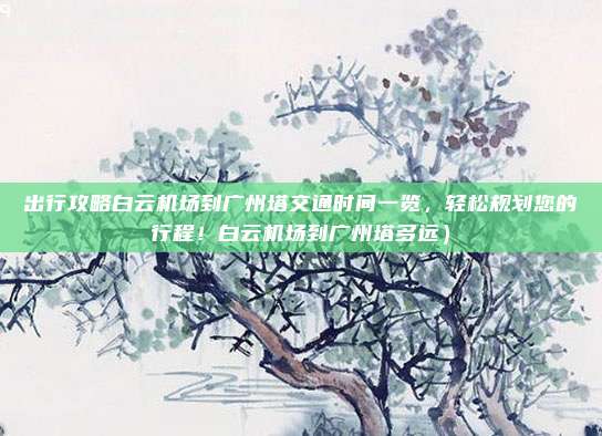 出行攻略白云机场到广州塔交通时间一览，轻松规划您的行程！白云机场到广州塔多远）
