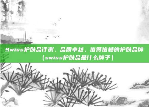 Swiss护肤品评测,品质卓越,值得信赖的护肤品牌(swiss护肤品是什么牌子)
