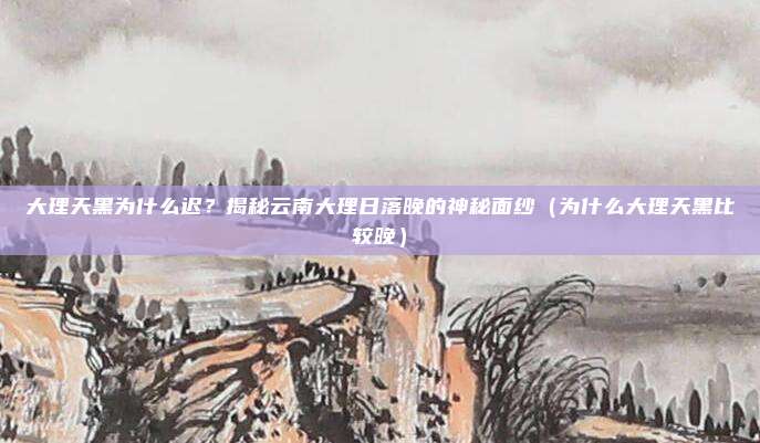 大理天黑为什么迟?揭秘云南大理日落晚的神秘面纱(为什么大理天黑比较晚)