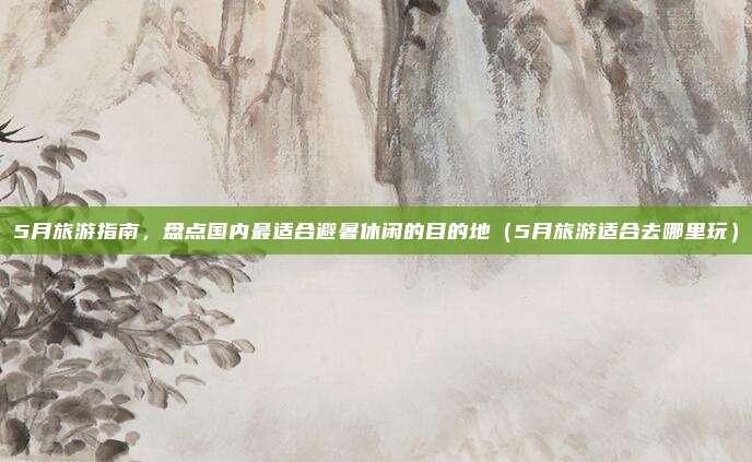 5月旅游指南,盘点国内最适合避暑休闲的目的地(5月旅游适合去哪里玩)