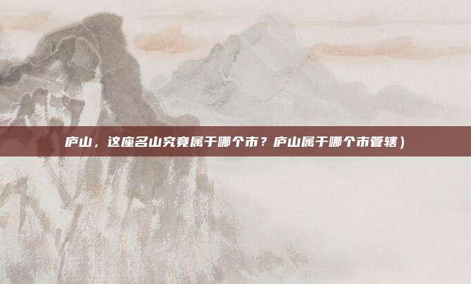 庐山,这座名山究竟属于哪个市?庐山属于哪个市管辖)