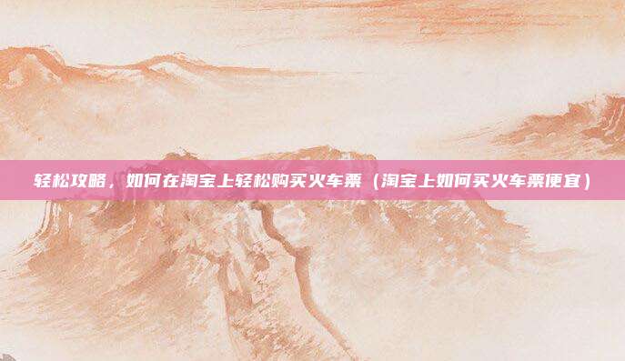 轻松攻略,如何在淘宝上轻松购买火车票(淘宝上如何买火车票便宜)