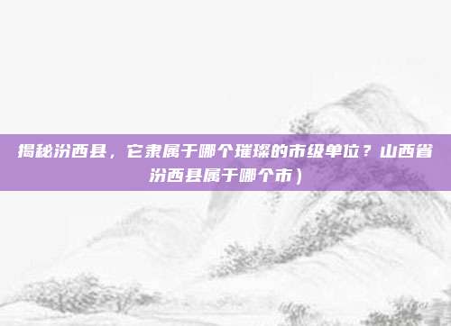 揭秘汾西县,它隶属于哪个璀璨的市级单位?山西省汾西县属于哪个市)