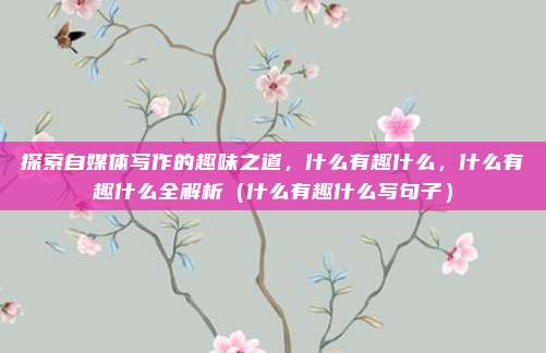 探索自媒体写作的趣味之道,什么有趣什么,什么有趣什么全解析(什么有趣什么写句子)