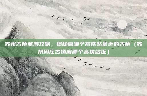 苏州古镇旅游攻略，揭秘离哪个高铁站最近的古镇（苏州周庄古镇离哪个高铁站近）