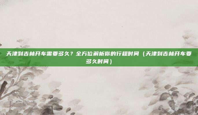 天津到吉林开车需要多久?全方位解析你的行程时间(天津到吉林开车要多久时间)