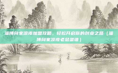 淄博向家凉皮加盟攻略,轻松开启你的创业之路(淄博向家凉皮老总是谁)
