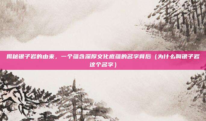 揭秘银子岩的由来,一个蕴含深厚文化底蕴的名字背后(为什么叫银子岩这个名字)