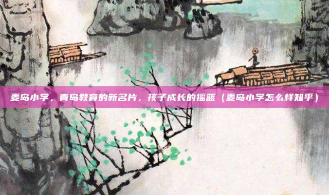 麦岛小学,青岛教育的新名片,孩子成长的摇篮(麦岛小学怎么样知乎)