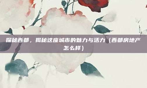 探秘西都,揭秘这座城市的魅力与活力(西都房地产怎么样)