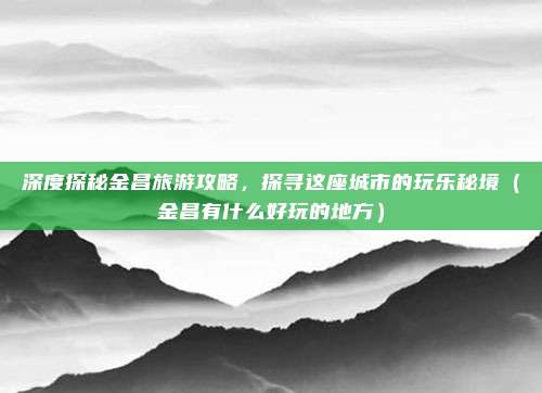 深度探秘金昌旅游攻略,探寻这座城市的玩乐秘境(金昌有什么好玩的地方)
