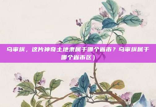 乌审旗，这片神奇土地隶属于哪个省市？乌审旗属于哪个省市区）