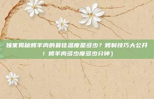 独家揭秘烤羊肉的最佳温度是多少?烤制技巧大公开!烤羊肉多少度多少分钟)