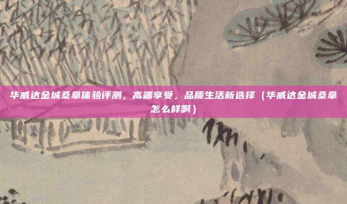 华威达金城桑拿体验评测，高端享受，品质生活新选择（华威达金城桑拿怎么样啊）
