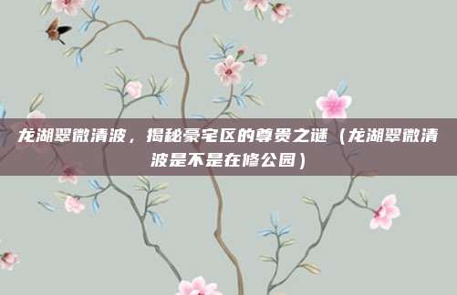 龙湖翠微清波，揭秘豪宅区的尊贵之谜（龙湖翠微清波是不是在修公园）