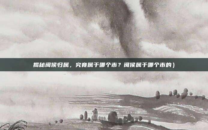 揭秘闽侯归属,究竟属于哪个市?闽侯属于哪个市的)