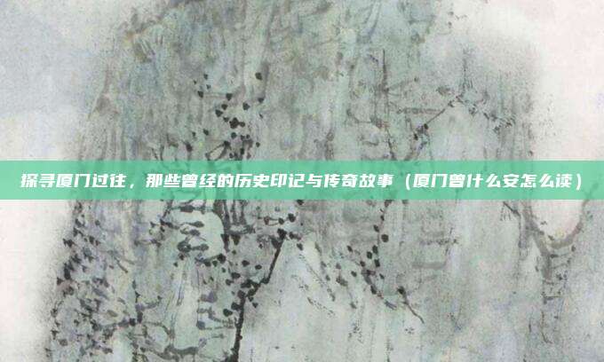 探寻厦门过往,那些曾经的历史印记与传奇故事(厦门曾什么安怎么读)