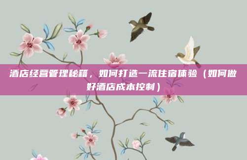 酒店经营管理秘籍,如何打造一流住宿体验(如何做好酒店成本控制)