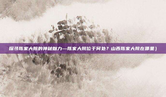 探寻陈家大院的神秘魅力—陈家大院位于何处?山西陈家大院在哪里)