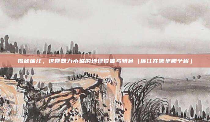 揭秘廉江,这座魅力小城的地理位置与特色(廉江在哪里哪个省)