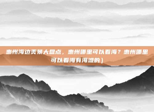 惠州海边美景大盘点,惠州哪里可以看海?惠州哪里可以看海有海滩的)