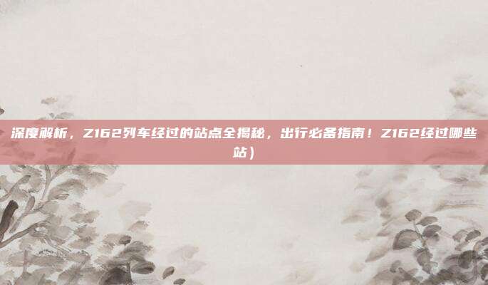 深度解析，Z162列车经过的站点全揭秘，出行必备指南！Z162经过哪些站）