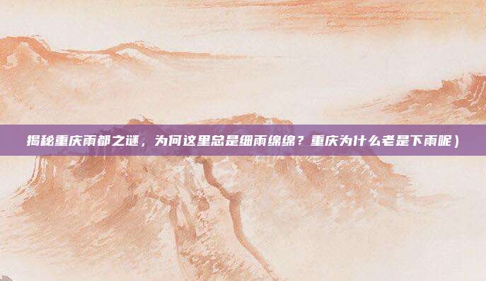 揭秘重庆雨都之谜,为何这里总是细雨绵绵?重庆为什么老是下雨呢)