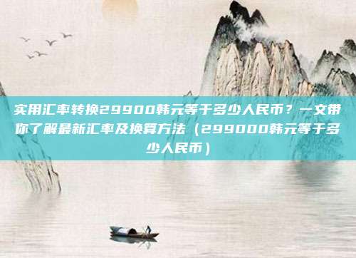 实用汇率转换29900韩元等于多少人民币?一文带你了解最新汇率及换算方法(299000韩元等于多少人民币)