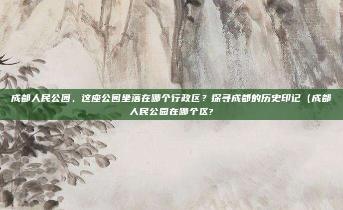 成都人民公园，这座公园坐落在哪个行政区？探寻成都的历史印记（成都人民公园在哪个区?