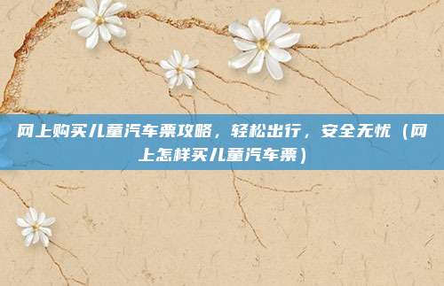 网上购买儿童汽车票攻略,轻松出行,安全无忧(网上怎样买儿童汽车票)