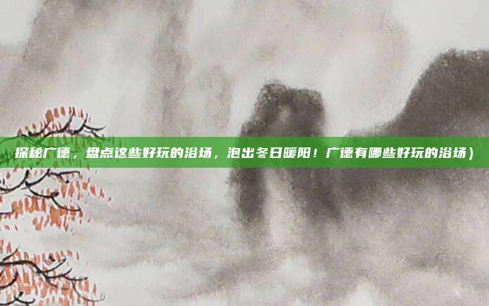 探秘广德,盘点这些好玩的浴场,泡出冬日暖阳!广德有哪些好玩的浴场)