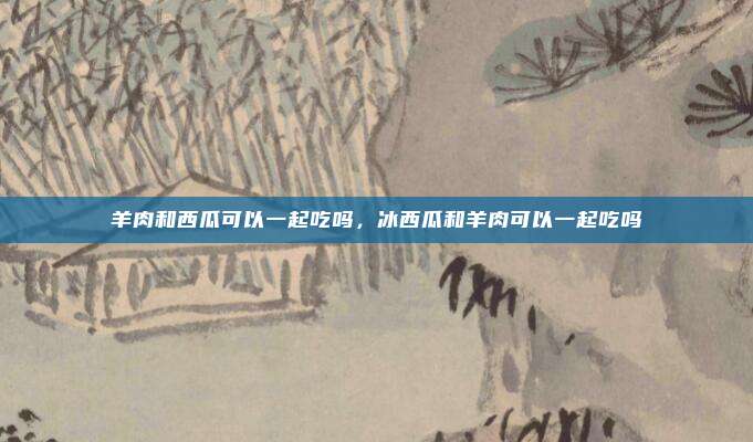 羊肉和西瓜可以一起吃吗，冰西瓜和羊肉可以一起吃吗