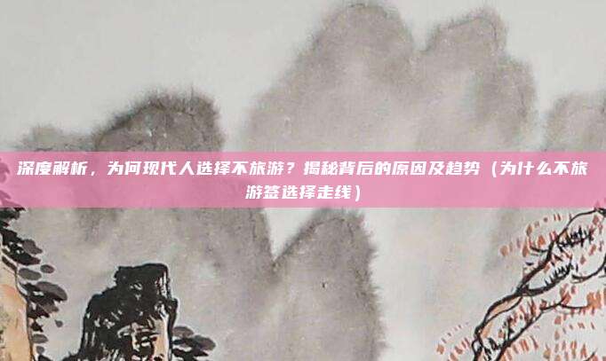 深度解析，为何现代人选择不旅游？揭秘背后的原因及趋势（为什么不旅游签选择走线）