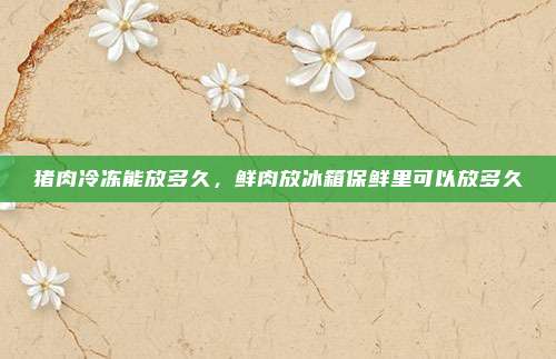 猪肉冷冻能放多久,鲜肉放冰箱保鲜里可以放多久
