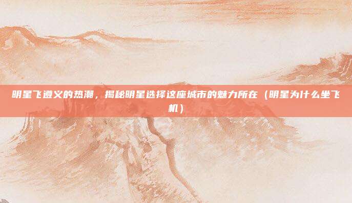 明星飞遵义的热潮，揭秘明星选择这座城市的魅力所在（明星为什么坐飞机）