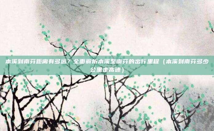 本溪到南芬距离有多远？全面解析本溪至南芬的出行里程（本溪到南芬多少公里走高速）