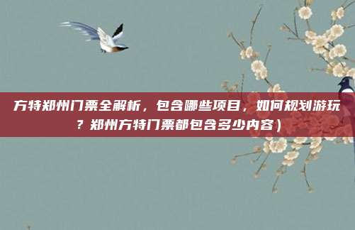 方特郑州门票全解析，包含哪些项目，如何规划游玩？郑州方特门票都包含多少内容）