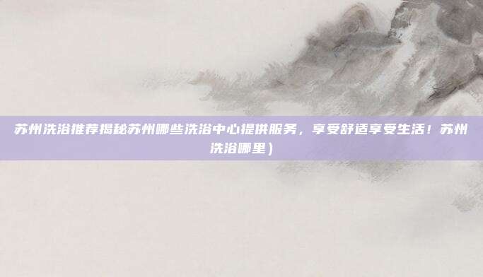 苏州洗浴推荐揭秘苏州哪些洗浴中心提供服务，享受舒适享受生活！苏州洗浴哪里）
