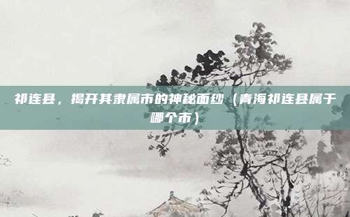 祁连县，揭开其隶属市的神秘面纱（青海祁连县属于哪个市）
