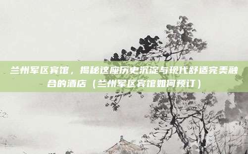 兰州军区宾馆，揭秘这座历史沉淀与现代舒适完美融合的酒店（兰州军区宾馆如何预订）