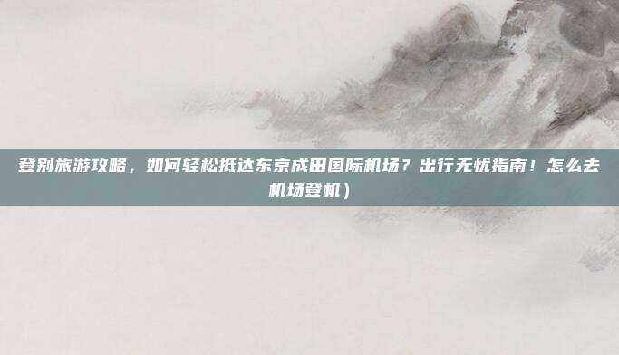登别旅游攻略，如何轻松抵达东京成田国际机场？出行无忧指南！怎么去机场登机）
