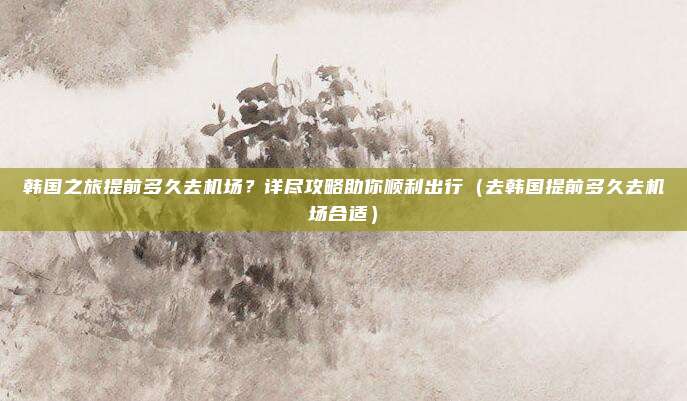 韩国之旅提前多久去机场？详尽攻略助你顺利出行（去韩国提前多久去机场合适）