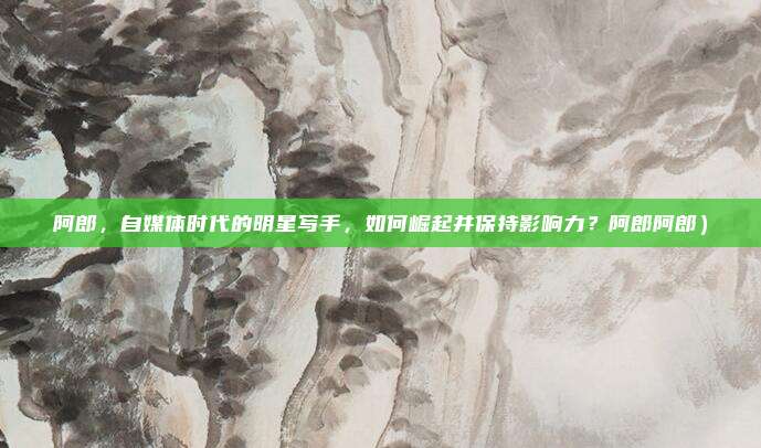阿郎，自媒体时代的明星写手，如何崛起并保持影响力？阿郎阿郎）