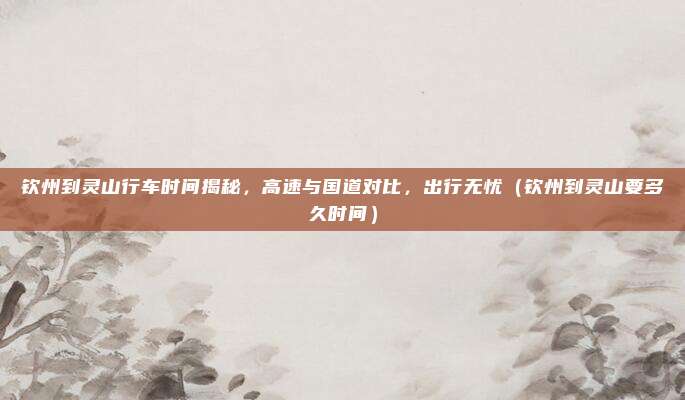 钦州到灵山行车时间揭秘，高速与国道对比，出行无忧（钦州到灵山要多久时间）