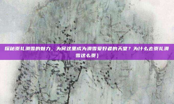 探秘崇礼滑雪的魅力，为何这里成为滑雪爱好者的天堂？为什么去崇礼滑雪这么贵）
