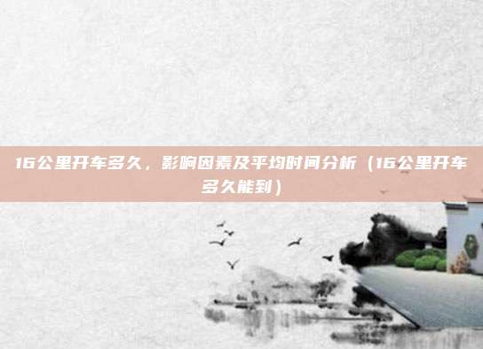 16公里开车多久，影响因素及平均时间分析（16公里开车多久能到）