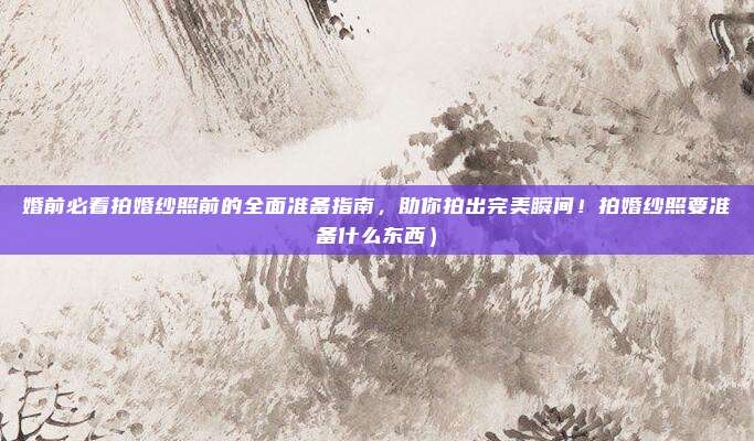婚前必看拍婚纱照前的全面准备指南，助你拍出完美瞬间！拍婚纱照要准备什么东西）